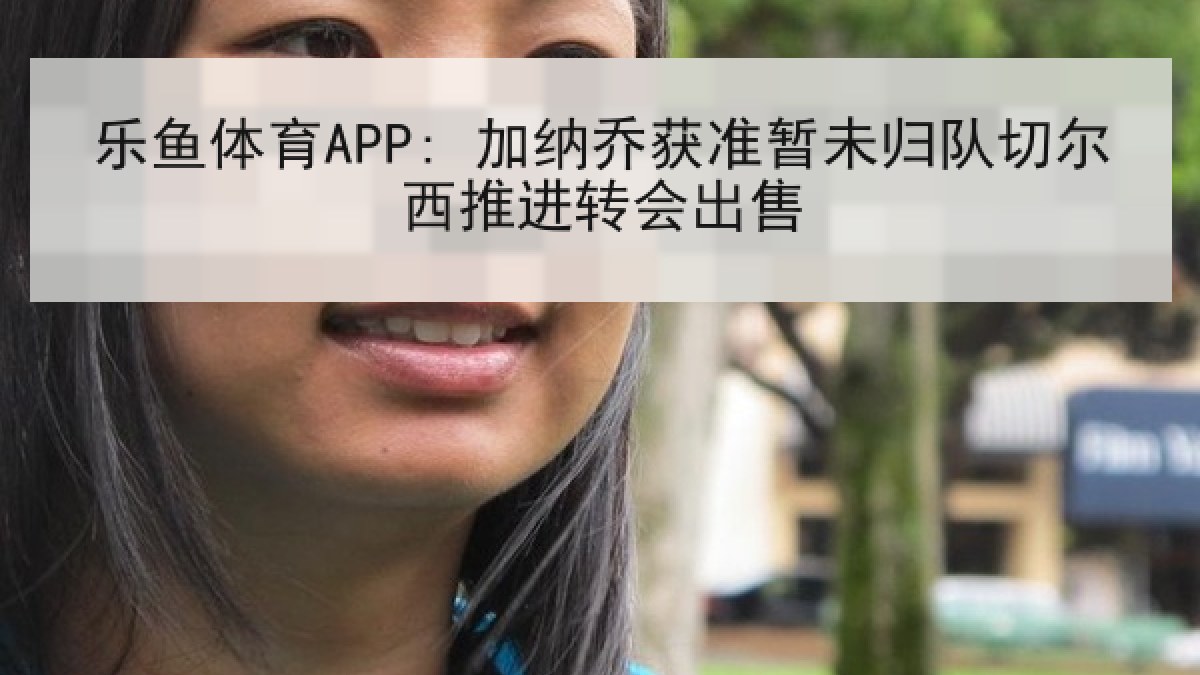乐鱼体育APP: 加纳乔获准暂未归队切尔西推进转会出售