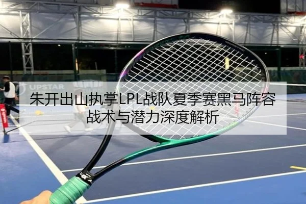 朱开出山执掌LPL战队夏季赛黑马阵容战术与潜力深度解析