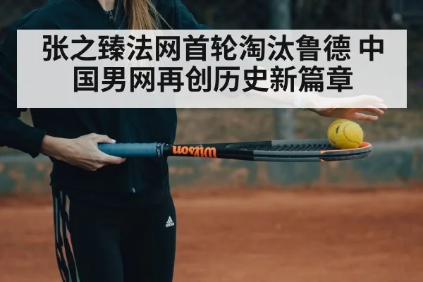 张之臻法网首轮淘汰鲁德 中国男网再创历史新篇章