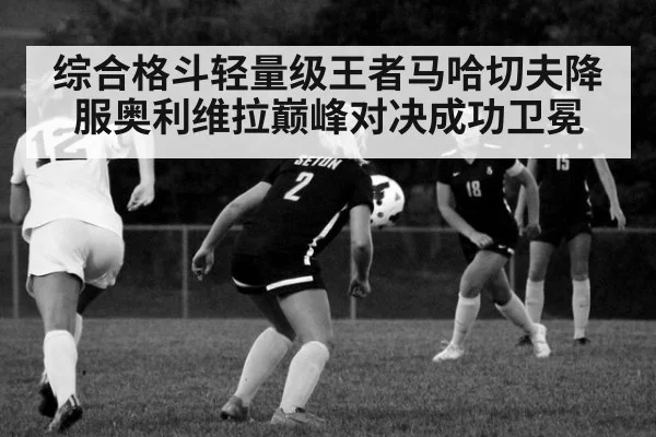 综合格斗轻量级王者马哈切夫降服奥利维拉巅峰对决成功卫冕